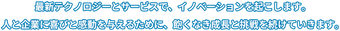 最新テクノロジーとサービスで、イノベーションを起こします。人と企業に喜びと感動を与えるために、飽くなき成長と挑戦を続けていきます。