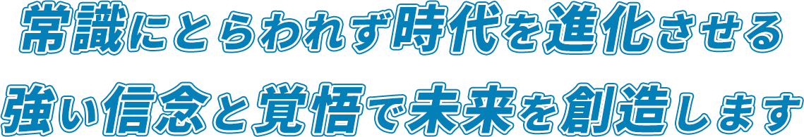 常識にとらわれず時代を進化させる 強い信念と覚悟で未来を創造します